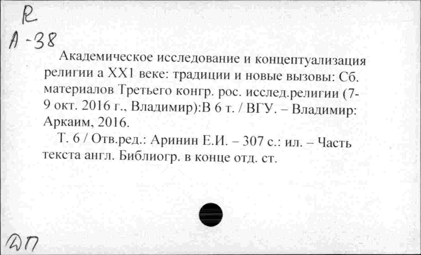 ﻿Академическое исследование и концептуализация религии а XXI веке: традиции и новые вызовы: Сб. материалов Третьего конгр. рос. исслед.религии (7-9 окт. 2016 г.. Владимиров 6 т./ ВГУ. - Владимир: Аркаим. 2016.
Т. 6 / Отв.ред.: Аринин Е.И. - 307 с.: ил. - Часть текста англ. Библиогр. в конце отд. ст.